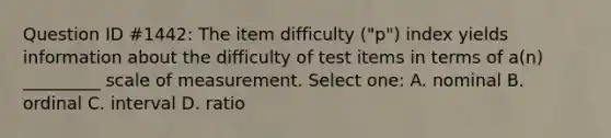 Question ID #1442: The item difficulty ("p") index yields information about the difficulty of test items in terms of a(n) _________ scale of measurement. Select one: A. nominal B. ordinal C. interval D. ratio