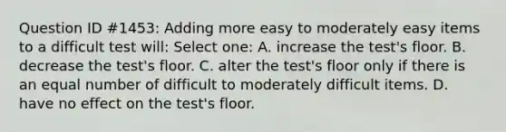 Question ID #1453: Adding more easy to moderately easy items to a difficult test will: Select one: A. increase the test's floor. B. decrease the test's floor. C. alter the test's floor only if there is an equal number of difficult to moderately difficult items. D. have no effect on the test's floor.