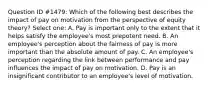 Question ID #1479: Which of the following best describes the impact of pay on motivation from the perspective of equity theory? Select one: A. Pay is important only to the extent that it helps satisfy the employee's most prepotent need. B. An employee's perception about the fairness of pay is more important than the absolute amount of pay. C. An employee's perception regarding the link between performance and pay influences the impact of pay on motivation. D. Pay is an insignificant contributor to an employee's level of motivation.