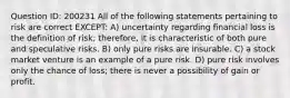 Question ID: 200231 All of the following statements pertaining to risk are correct EXCEPT: A) uncertainty regarding financial loss is the definition of risk; therefore, it is characteristic of both pure and speculative risks. B) only pure risks are insurable. C) a stock market venture is an example of a pure risk. D) pure risk involves only the chance of loss; there is never a possibility of gain or profit.