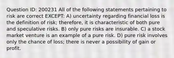 Question ID: 200231 All of the following statements pertaining to risk are correct EXCEPT: A) uncertainty regarding financial loss is the definition of risk; therefore, it is characteristic of both pure and speculative risks. B) only pure risks are insurable. C) a stock market venture is an example of a pure risk. D) pure risk involves only the chance of loss; there is never a possibility of gain or profit.