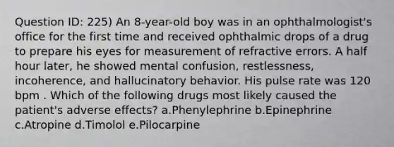 Question ID: 225) An 8-year-old boy was in an ophthalmologist's office for the first time and received ophthalmic drops of a drug to prepare his eyes for measurement of refractive errors. A half hour later, he showed mental confusion, restlessness, incoherence, and hallucinatory behavior. His pulse rate was 120 bpm . Which of the following drugs most likely caused the patient's adverse effects? a.Phenylephrine b.Epinephrine c.Atropine d.Timolol e.Pilocarpine