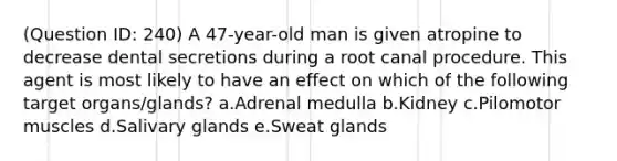 (Question ID: 240) A 47-year-old man is given atropine to decrease dental secretions during a root canal procedure. This agent is most likely to have an effect on which of the following target organs/glands? a.Adrenal medulla b.Kidney c.Pilomotor muscles d.Salivary glands e.Sweat glands