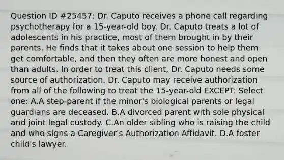 Question ID #25457: Dr. Caputo receives a phone call regarding psychotherapy for a 15-year-old boy. Dr. Caputo treats a lot of adolescents in his practice, most of them brought in by their parents. He finds that it takes about one session to help them get comfortable, and then they often are more honest and open than adults. In order to treat this client, Dr. Caputo needs some source of authorization. Dr. Caputo may receive authorization from all of the following to treat the 15-year-old EXCEPT: Select one: A.A step-parent if the minor's biological parents or legal guardians are deceased. B.A divorced parent with sole physical and joint legal custody. C.An older sibling who is raising the child and who signs a Caregiver's Authorization Affidavit. D.A foster child's lawyer.