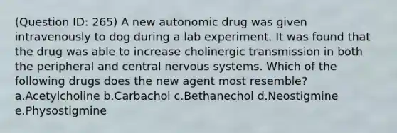 (Question ID: 265) A new autonomic drug was given intravenously to dog during a lab experiment. It was found that the drug was able to increase cholinergic transmission in both the peripheral and central nervous systems. Which of the following drugs does the new agent most resemble? a.Acetylcholine b.Carbachol c.Bethanechol d.Neostigmine e.Physostigmine