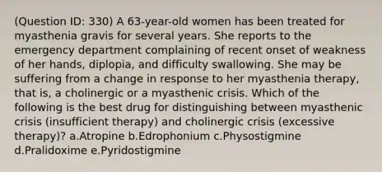 (Question ID: 330) A 63-year-old women has been treated for myasthenia gravis for several years. She reports to the emergency department complaining of recent onset of weakness of her hands, diplopia, and difficulty swallowing. She may be suffering from a change in response to her myasthenia therapy, that is, a cholinergic or a myasthenic crisis. Which of the following is the best drug for distinguishing between myasthenic crisis (insufficient therapy) and cholinergic crisis (excessive therapy)? a.Atropine b.Edrophonium c.Physostigmine d.Pralidoxime e.Pyridostigmine