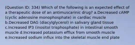 (Question ID: 334) Which of the following is an expected effect of a therapeutic dose of an antimuscarinic drug? a.Decreased cAMP (cyclic adenosine monophosphate) in cardiac muscle b.Decreased DAG (diacylglycerol) in salivary gland tissue c.Increased IP3 (inositol trisphosphate) in intestinal smooth muscle d.Increased potassium efflux from smooth muscle e.Increased sodium influx into the skeletal muscle end plate