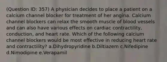 (Question ID: 357) A physician decides to place a patient on a calcium channel blocker for treatment of her angina. Calcium channel blockers can relax the smooth muscle of blood vessels and can also have various effects on cardiac contractility, conduction, and heart rate. Which of the following calcium channel blockers would be most effective in reducing heart rate and contractility? a.Dihydropyridine b.Diltiazem c.Nifedipine d.Nimodipine e.Verapamil