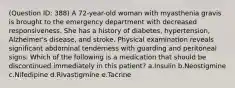 (Question ID: 388) A 72-year-old woman with myasthenia gravis is brought to the emergency department with decreased responsiveness. She has a history of diabetes, hypertension, Alzheimer's disease, and stroke. Physical examination reveals significant abdominal tenderness with guarding and peritoneal signs. Which of the following is a medication that should be discontinued immediately in this patient? a.Insulin b.Neostigmine c.Nifedipine d.Rivastigmine e.Tacrine