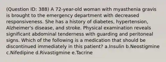 (Question ID: 388) A 72-year-old woman with myasthenia gravis is brought to the emergency department with decreased responsiveness. She has a history of diabetes, hypertension, Alzheimer's disease, and stroke. Physical examination reveals significant abdominal tenderness with guarding and peritoneal signs. Which of the following is a medication that should be discontinued immediately in this patient? a.Insulin b.Neostigmine c.Nifedipine d.Rivastigmine e.Tacrine