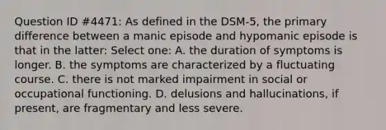 Question ID #4471: As defined in the DSM-5, the primary difference between a manic episode and hypomanic episode is that in the latter: Select one: A. the duration of symptoms is longer. B. the symptoms are characterized by a fluctuating course. C. there is not marked impairment in social or occupational functioning. D. delusions and hallucinations, if present, are fragmentary and less severe.