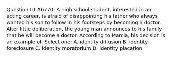 Question ID #6770: A high school student, interested in an acting career, is afraid of disappointing his father who always wanted his son to follow in his footsteps by becoming a doctor. After little deliberation, the young man announces to his family that he will become a doctor. According to Marcia, his decision is an example of: Select one: A. identity diffusion B. identity foreclosure C. identity moratorium D. identity placation