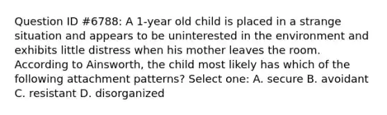 Question ID #6788: A 1-year old child is placed in a strange situation and appears to be uninterested in the environment and exhibits little distress when his mother leaves the room. According to Ainsworth, the child most likely has which of the following attachment patterns? Select one: A. secure B. avoidant C. resistant D. disorganized