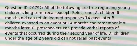 Question ID #6792: All of the following are true regarding young children's long-term recall except: Select one: A. children 6 months old can retain learned responses 14 days later B. children exposed to an event at 14 months can remember it 8 months later. C. preschoolers can provide verbal reports of events that occurred during their second year of life. D. children under the age of 2 years old can not recall past events