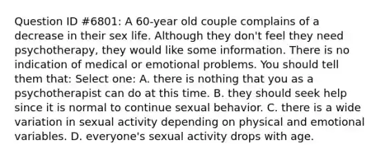 Question ID #6801: A 60-year old couple complains of a decrease in their sex life. Although they don't feel they need psychotherapy, they would like some information. There is no indication of medical or emotional problems. You should tell them that: Select one: A. there is nothing that you as a psychotherapist can do at this time. B. they should seek help since it is normal to continue sexual behavior. C. there is a wide variation in sexual activity depending on physical and emotional variables. D. everyone's sexual activity drops with age.