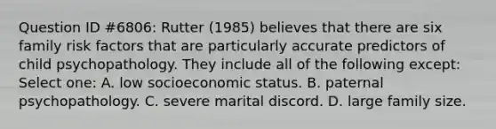 Question ID #6806: Rutter (1985) believes that there are six family risk factors that are particularly accurate predictors of child psychopathology. They include all of the following except: Select one: A. low socioeconomic status. B. paternal psychopathology. C. severe marital discord. D. large family size.