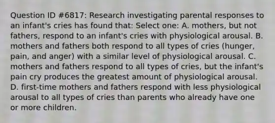 Question ID #6817: Research investigating parental responses to an infant's cries has found that: Select one: A. mothers, but not fathers, respond to an infant's cries with physiological arousal. B. mothers and fathers both respond to all types of cries (hunger, pain, and anger) with a similar level of physiological arousal. C. mothers and fathers respond to all types of cries, but the infant's pain cry produces the greatest amount of physiological arousal. D. first-time mothers and fathers respond with less physiological arousal to all types of cries than parents who already have one or more children.