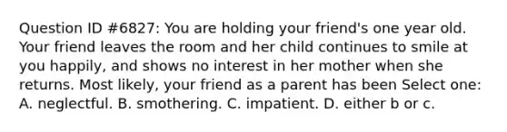 Question ID #6827: You are holding your friend's one year old. Your friend leaves the room and her child continues to smile at you happily, and shows no interest in her mother when she returns. Most likely, your friend as a parent has been Select one: A. neglectful. B. smothering. C. impatient. D. either b or c.