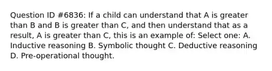 Question ID #6836: If a child can understand that A is greater than B and B is greater than C, and then understand that as a result, A is greater than C, this is an example of: Select one: A. Inductive reasoning B. Symbolic thought C. Deductive reasoning D. Pre-operational thought.