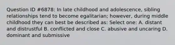 Question ID #6878: In late childhood and adolescence, sibling relationships tend to become egalitarian; however, during middle childhood they can best be described as: Select one: A. distant and distrustful B. conflicted and close C. abusive and uncaring D. dominant and submissive