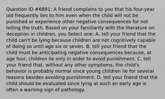 Question ID #6891: A friend complains to you that his four-year old frequently lies to him even when the child will not be punished or experience other negative consequences for not telling the truth. Based on your familiarity with the literature on deception in children, you Select one: A. tell your friend that the child can't be lying because children are not cognitively capable of doing so until age six or seven. B. tell your friend that the child must be anticipating negative consequences because, at age four, children lie only in order to avoid punishment. C. tell your friend that, without any other symptoms, the child's behavior is probably normal since young children lie for several reasons besides avoiding punishment. D. tell your friend that the child should be evaluated since lying at such an early age is often a warning sign of pathology.