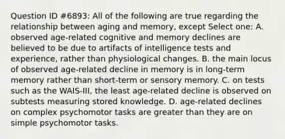 Question ID #6893: All of the following are true regarding the relationship between aging and memory, except Select one: A. observed age-related cognitive and memory declines are believed to be due to artifacts of intelligence tests and experience, rather than physiological changes. B. the main locus of observed age-related decline in memory is in long-term memory rather than short-term or sensory memory. C. on tests such as the WAIS-III, the least age-related decline is observed on subtests measuring stored knowledge. D. age-related declines on complex psychomotor tasks are greater than they are on simple psychomotor tasks.