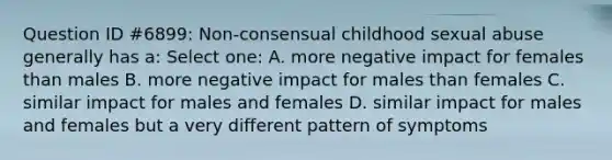 Question ID #6899: Non-consensual childhood sexual abuse generally has a: Select one: A. more negative impact for females than males B. more negative impact for males than females C. similar impact for males and females D. similar impact for males and females but a very different pattern of symptoms