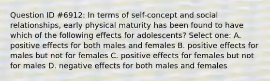 Question ID #6912: In terms of self-concept and social relationships, early physical maturity has been found to have which of the following effects for adolescents? Select one: A. positive effects for both males and females B. positive effects for males but not for females C. positive effects for females but not for males D. negative effects for both males and females