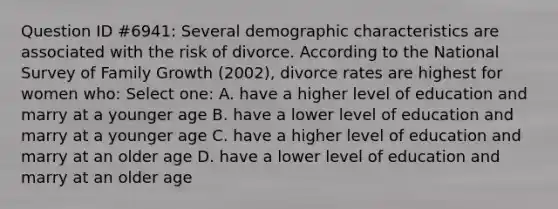 Question ID #6941: Several demographic characteristics are associated with the risk of divorce. According to the National Survey of Family Growth (2002), divorce rates are highest for women who: Select one: A. have a higher level of education and marry at a younger age B. have a lower level of education and marry at a younger age C. have a higher level of education and marry at an older age D. have a lower level of education and marry at an older age