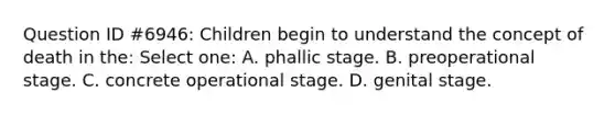 Question ID #6946: Children begin to understand the concept of death in the: Select one: A. phallic stage. B. preoperational stage. C. concrete operational stage. D. genital stage.