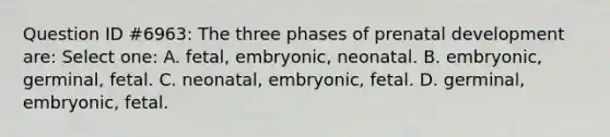 Question ID #6963: The three phases of prenatal development are: Select one: A. fetal, embryonic, neonatal. B. embryonic, germinal, fetal. C. neonatal, embryonic, fetal. D. germinal, embryonic, fetal.