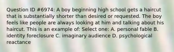 Question ID #6974: A boy beginning high school gets a haircut that is substantially shorter than desired or requested. The boy feels like people are always looking at him and talking about his haircut. This is an example of: Select one: A. personal fable B. identity foreclosure C. imaginary audience D. psychological reactance