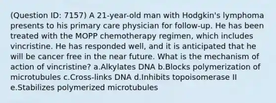 (Question ID: 7157) A 21-year-old man with Hodgkin's lymphoma presents to his primary care physician for follow-up. He has been treated with the MOPP chemotherapy regimen, which includes vincristine. He has responded well, and it is anticipated that he will be cancer free in the near future. What is the mechanism of action of vincristine? a.Alkylates DNA b.Blocks polymerization of microtubules c.Cross-links DNA d.Inhibits topoisomerase II e.Stabilizes polymerized microtubules