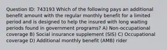 Question ID: 743193 Which of the following pays an additional benefit amount with the regular monthly benefit for a limited period and is designed to help the insured with long waiting periods found in government programs? A) Non-occupational coverage B) Social insurance supplement (SIS) C) Occupational coverage D) Additional monthly benefit (AMB) rider