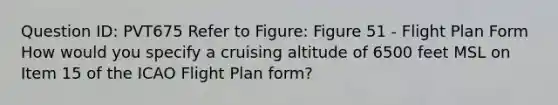 Question ID: PVT675 Refer to Figure: Figure 51 - Flight Plan Form How would you specify a cruising altitude of 6500 feet MSL on Item 15 of the ICAO Flight Plan form?