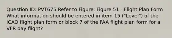 Question ID: PVT675 Refer to Figure: Figure 51 - Flight Plan Form What information should be entered in item 15 ("Level") of the ICAO flight plan form or block 7 of the FAA flight plan form for a VFR day flight?