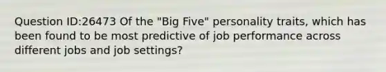 Question ID:26473 Of the "Big Five" personality traits, which has been found to be most predictive of job performance across different jobs and job settings?