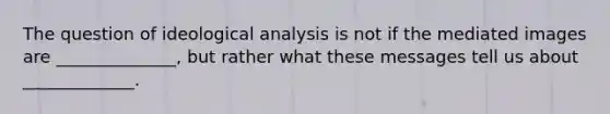 The question of ideological analysis is not if the mediated images are ______________, but rather what these messages tell us about _____________.