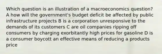 Which question is an illustration of a macroeconomics question? A how will the government's budget deficit be affected by public infrastructure projects B is a corporation unresponsive to the demands of its customers C are oil companies ripping off consumers by charging exorbitantly high prices for gasoline D is a consumer boycott an effective means of reducing a products price