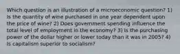 Which question is an illustration of a microeconomic question? 1) Is the quantity of wine purchased in one year dependent upon the price of wine? 2) Does government spending influence the total level of employment in the economy? 3) Is the purchasing power of the dollar higher or lower today than it was in 2005? 4) Is capitalism superior to socialism?