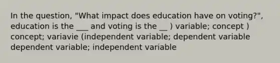 In the question, "What impact does education have on voting?", education is the ___ and voting is the __ ) variable; concept ) concept; variavie (independent variable; dependent variable dependent variable; independent variable