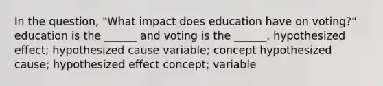 In the question, "What impact does education have on voting?" education is the ______ and voting is the ______. hypothesized effect; hypothesized cause variable; concept hypothesized cause; hypothesized effect concept; variable