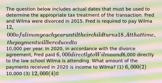 The question below includes actual dates that must be used to determine the appropriate tax treatment of the transaction. Fred and Wilma were divorced in 2015. Fred is required to pay Wilma 12,000 of alimony each year until their child turns 18. At that time, the payment will be reduced to10,000 per year. In 2020, in accordance with the divorce agreement, Fred paid 6,000 directly to Wilma and6,000 directly to the law school Wilma is attending. What amount of the payments received in 2020 is income to Wilma? (1) 6,000 (2)10,000 (3) 12,000 (4)0