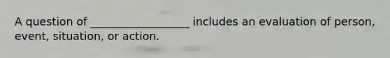 A question of __________________ includes an evaluation of person, event, situation, or action.