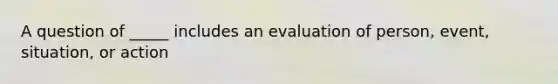 A question of _____ includes an evaluation of person, event, situation, or action