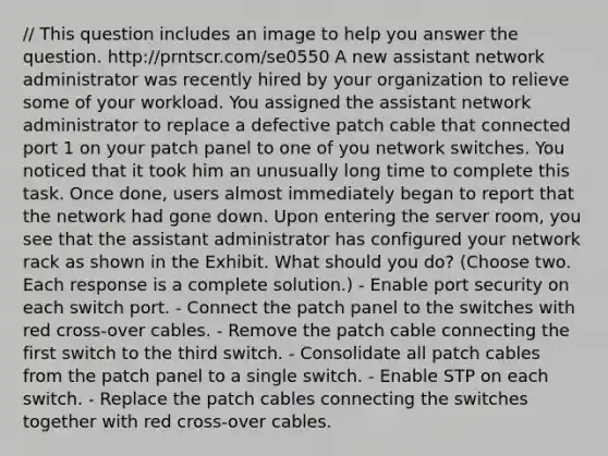 // This question includes an image to help you answer the question. http://prntscr.com/se0550 A new assistant network administrator was recently hired by your organization to relieve some of your workload. You assigned the assistant network administrator to replace a defective patch cable that connected port 1 on your patch panel to one of you network switches. You noticed that it took him an unusually long time to complete this task. Once done, users almost immediately began to report that the network had gone down. Upon entering the server room, you see that the assistant administrator has configured your network rack as shown in the Exhibit. What should you do? (Choose two. Each response is a complete solution.) - Enable port security on each switch port. - Connect the patch panel to the switches with red cross-over cables. - Remove the patch cable connecting the first switch to the third switch. - Consolidate all patch cables from the patch panel to a single switch. - Enable STP on each switch. - Replace the patch cables connecting the switches together with red cross-over cables.