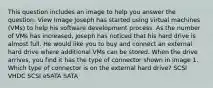 This question includes an image to help you answer the question. View Image Joseph has started using virtual machines (VMs) to help his software development process. As the number of VMs has increased, Joseph has noticed that his hard drive is almost full. He would like you to buy and connect an external hard drive where additional VMs can be stored. When the drive arrives, you find it has the type of connector shown in image 1. Which type of connector is on the external hard drive? SCSI VHDC SCSI eSATA SATA