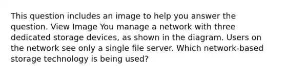 This question includes an image to help you answer the question. View Image You manage a network with three dedicated storage devices, as shown in the diagram. Users on the network see only a single file server. Which network-based storage technology is being used?