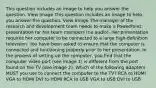 This question includes an image to help you answer the question. View Image This question includes an image to help you answer the question. View Image The manager of the research and development team needs to make a PowerPoint presentation for her team members (no audio). Her presentation requires her computer to be connected to a large high-definition television. You have been asked to ensure that the computer is connected and functioning properly prior to her presentation. In the process of setting up the computer, you find that the computer video port (see image 1) is different from the port found on the TV (see image 2). Which of the following adapters MUST you use to connect the computer to the TV? RCA to HDMI VGA to HDMI DVI to HDMI RCA to USB VGA to USB DVI to USB