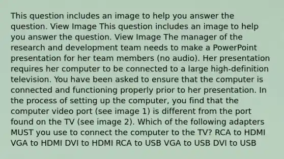 This question includes an image to help you answer the question. View Image This question includes an image to help you answer the question. View Image The manager of the research and development team needs to make a PowerPoint presentation for her team members (no audio). Her presentation requires her computer to be connected to a large high-definition television. You have been asked to ensure that the computer is connected and functioning properly prior to her presentation. In the process of setting up the computer, you find that the computer video port (see image 1) is different from the port found on the TV (see image 2). Which of the following adapters MUST you use to connect the computer to the TV? RCA to HDMI VGA to HDMI DVI to HDMI RCA to USB VGA to USB DVI to USB